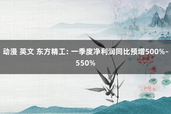 动漫 英文 东方精工: 一季度净利润同比预增500%–550%