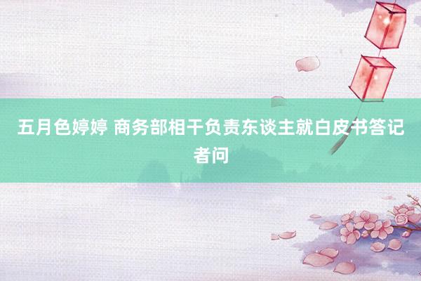五月色婷婷 商务部相干负责东谈主就白皮书答记者问