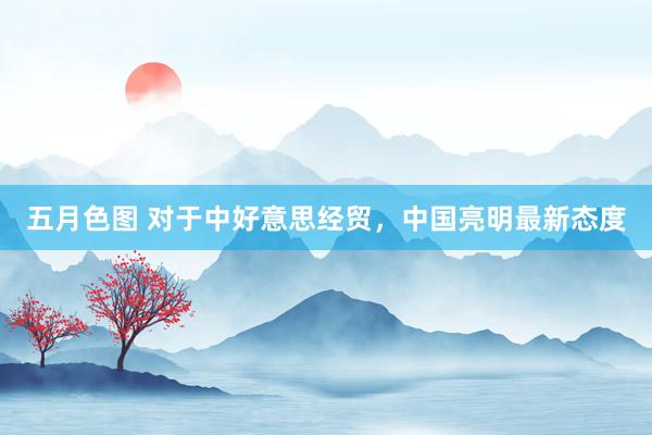 五月色图 对于中好意思经贸，中国亮明最新态度