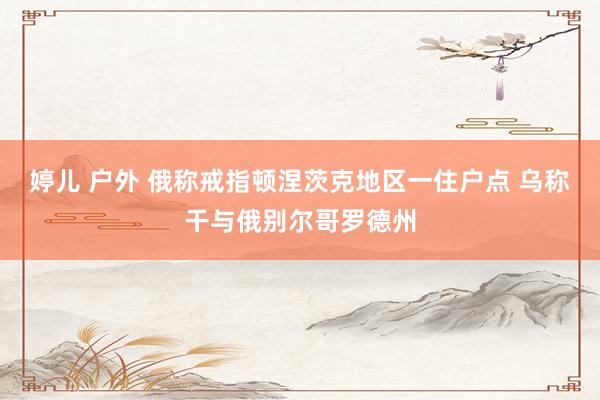 婷儿 户外 俄称戒指顿涅茨克地区一住户点 乌称干与俄别尔哥罗德州