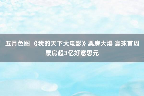 五月色图 《我的天下大电影》票房大爆 寰球首周票房超3亿好意思元