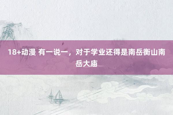 18+动漫 有一说一，对于学业还得是南岳衡山南岳大庙