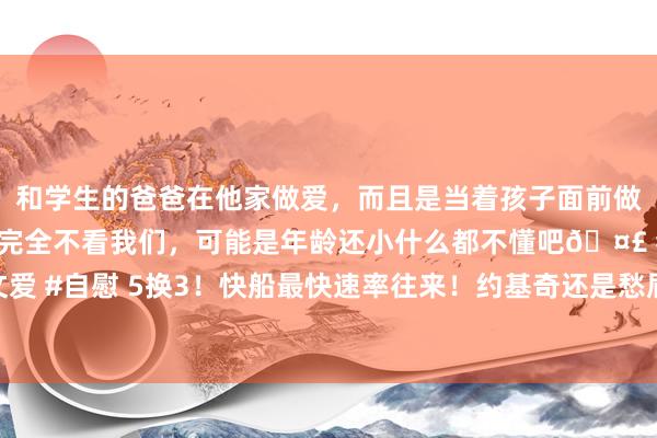 和学生的爸爸在他家做爱，而且是当着孩子面前做爱，太刺激了，孩子完全不看我们，可能是年龄还小什么都不懂吧🤣 #同城 #文爱 #自慰 5换3！快船最快速率往来！约基奇还是愁眉不展……_掘金_伦纳德_季后赛