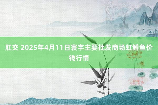 肛交 2025年4月11日寰宇主要批发商场虹鳟鱼价钱行情