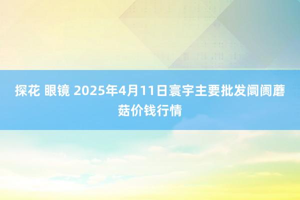 探花 眼镜 2025年4月11日寰宇主要批发阛阓蘑菇价钱行情