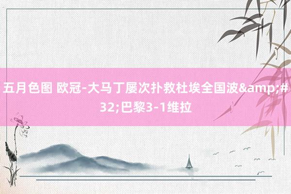 五月色图 欧冠-大马丁屡次扑救杜埃全国波&#32;巴黎3-1维拉