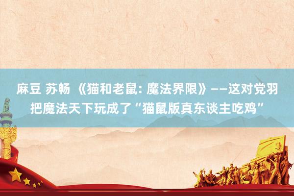 麻豆 苏畅 《猫和老鼠: 魔法界限》——这对党羽把魔法天下玩成了“猫鼠版真东谈主吃鸡”