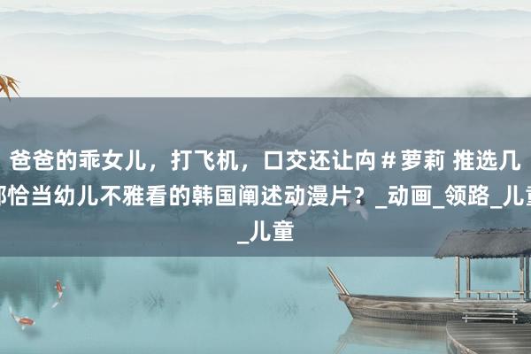 爸爸的乖女儿，打飞机，口交还让禸＃萝莉 推选几部恰当幼儿不雅看的韩国阐述动漫片？_动画_领路_儿童