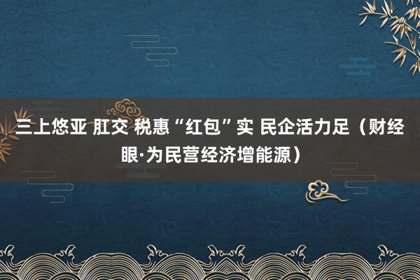 三上悠亚 肛交 税惠“红包”实 民企活力足（财经眼·为民营经济增能源）