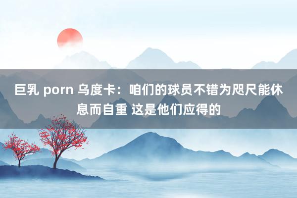 巨乳 porn 乌度卡：咱们的球员不错为咫尺能休息而自重 这是他们应得的