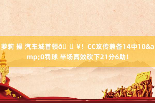 萝莉 操 汽车城首领🔥!CC攻传兼备14中10&0罚球 半场高效砍下21分6助!