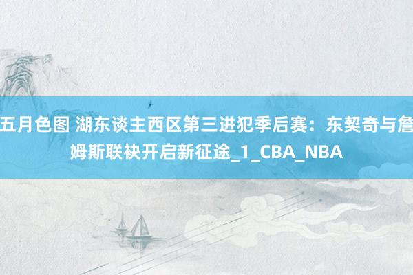 五月色图 湖东谈主西区第三进犯季后赛：东契奇与詹姆斯联袂开启新征途_1_CBA_NBA