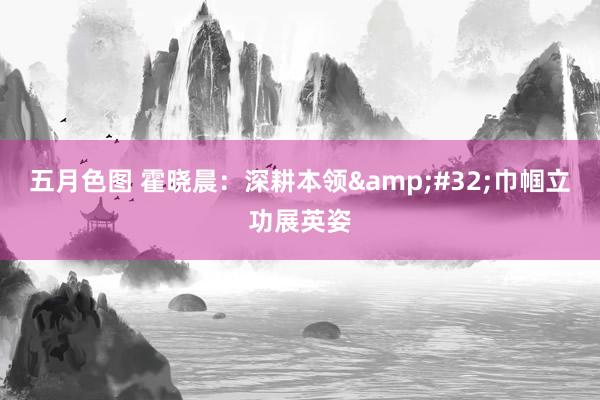 五月色图 霍晓晨：深耕本领&#32;巾帼立功展英姿