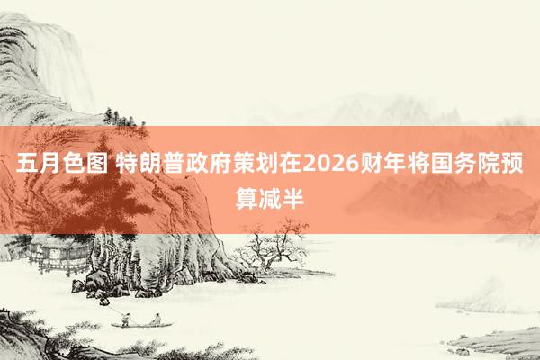 五月色图 特朗普政府策划在2026财年将国务院预算减半