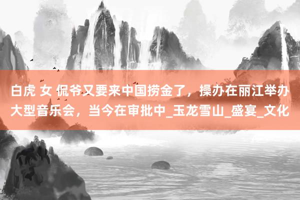 白虎 女 侃爷又要来中国捞金了，操办在丽江举办大型音乐会，当今在审批中_玉龙雪山_盛宴_文化