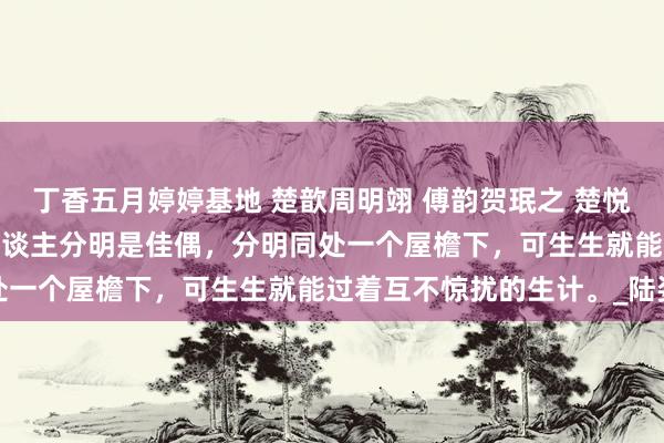 丁香五月婷婷基地 楚歆周明翊 傅韵贺珉之 楚悦周瀚辰 苏曼纪逸州 两东谈主分明是佳偶，分明同处一个屋檐下，可生生就能过着互不惊扰的生计。_陆姿
