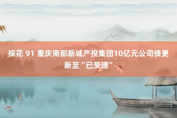 探花 91 重庆南部新城产投集团10亿元公司债更新至“已受理”