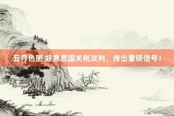 五月色图 好意思国关税谈判，传出重磅信号！