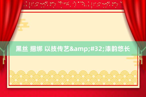 黑丝 捆绑 以技传艺&#32;漆韵悠长