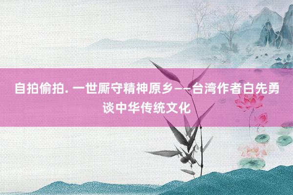 自拍偷拍. 一世厮守精神原乡——台湾作者白先勇谈中华传统文化