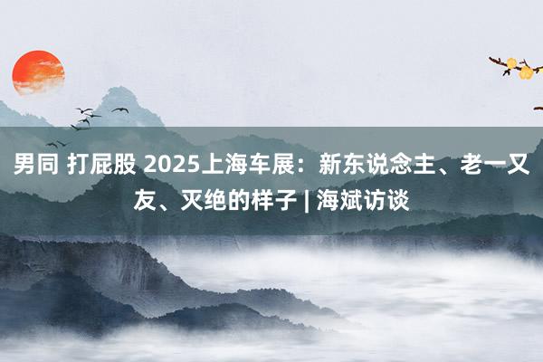 男同 打屁股 2025上海车展：新东说念主、老一又友、灭绝的样子 | 海斌访谈
