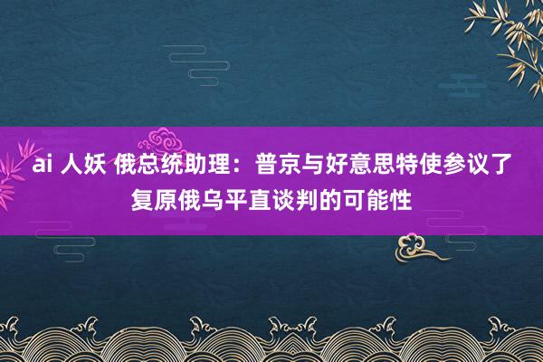 ai 人妖 俄总统助理：普京与好意思特使参议了复原俄乌平直谈判的可能性