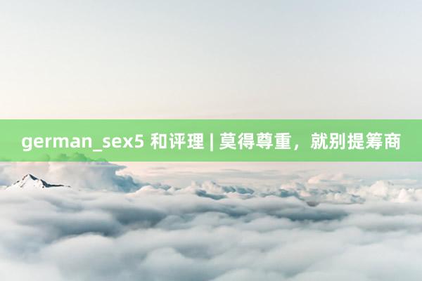 german_sex5 和评理 | 莫得尊重，就别提筹商