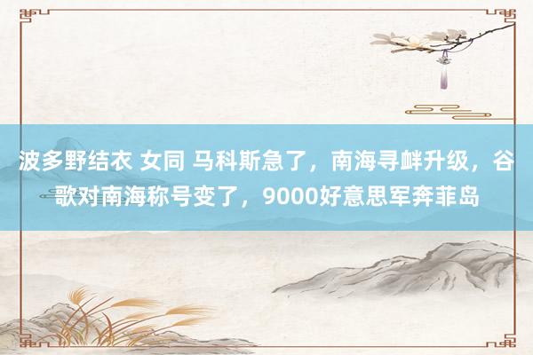 波多野结衣 女同 马科斯急了，南海寻衅升级，谷歌对南海称号变了，9000好意思军奔菲岛