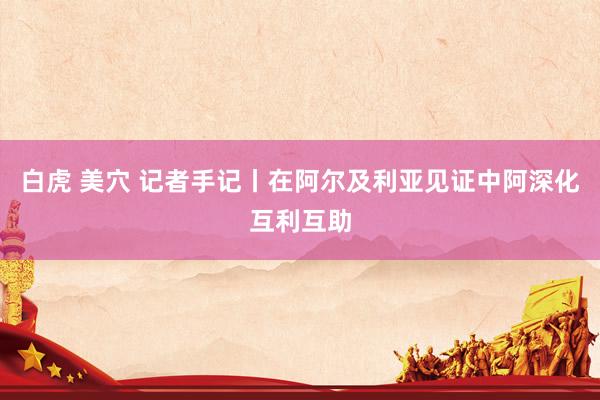 白虎 美穴 记者手记丨在阿尔及利亚见证中阿深化互利互助