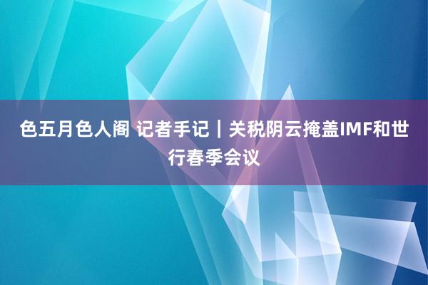 色五月色人阁 记者手记｜关税阴云掩盖IMF和世行春季会议