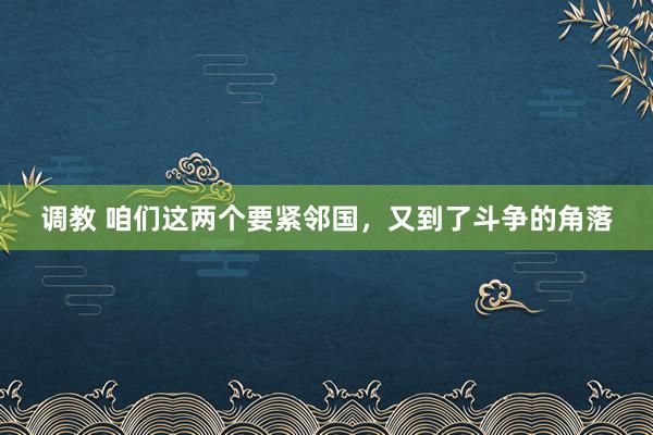 调教 咱们这两个要紧邻国，又到了斗争的角落