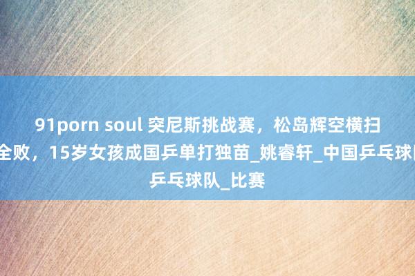 91porn soul 突尼斯挑战赛，松岛辉空横扫，男单全败，15岁女孩成国乒单打独苗_姚睿轩_中国乒乓球队_比赛
