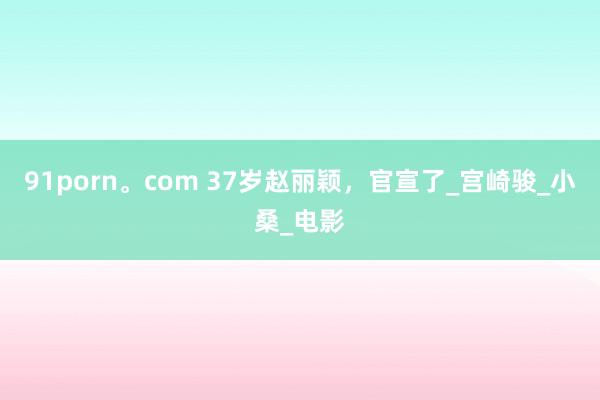91porn。com 37岁赵丽颖，官宣了_宫崎骏_小桑_电影