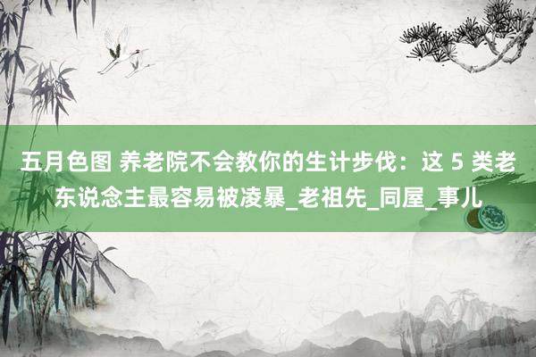 五月色图 养老院不会教你的生计步伐：这 5 类老东说念主最容易被凌暴_老祖先_同屋_事儿