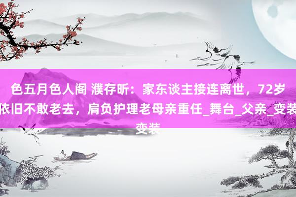 色五月色人阁 濮存昕：家东谈主接连离世，72岁依旧不敢老去，肩负护理老母亲重任_舞台_父亲_变装