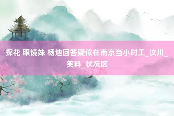 探花 眼镜妹 杨迪回答疑似在南京当小时工_汶川_笑料_状况区