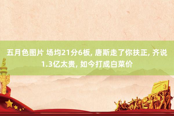 五月色图片 场均21分6板， 唐斯走了你扶正， 齐说1.3亿太贵， 如今打成白菜价