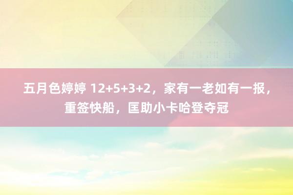 五月色婷婷 12+5+3+2，家有一老如有一报，重签快船，匡助小卡哈登夺冠