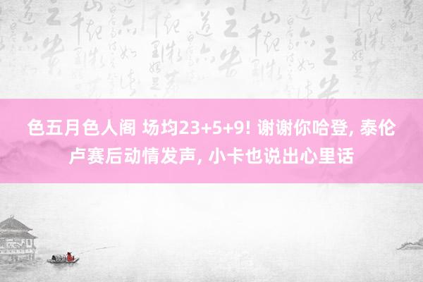色五月色人阁 场均23+5+9! 谢谢你哈登， 泰伦卢赛后动情发声， 小卡也说出心里话