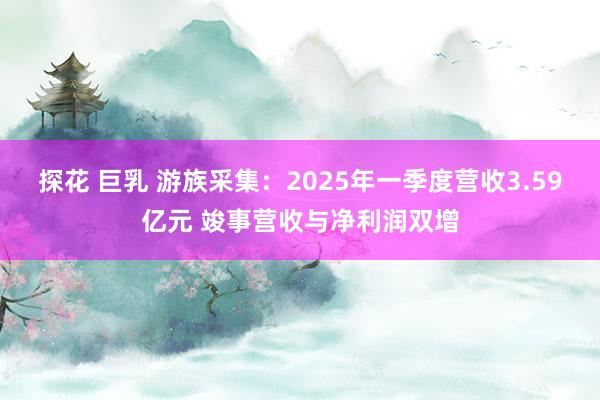 探花 巨乳 游族采集：2025年一季度营收3.59亿元 竣事营收与净利润双增