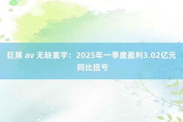 巨屌 av 无缺寰宇：2025年一季度盈利3.02亿元 同比扭亏
