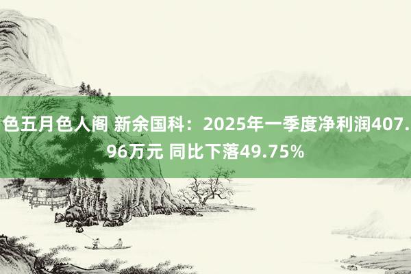色五月色人阁 新余国科：2025年一季度净利润407.96万元 同比下落49.75%