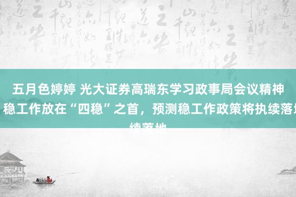 五月色婷婷 光大证券高瑞东学习政事局会议精神：稳工作放在“四稳”之首，预测稳工作政策将执续落地