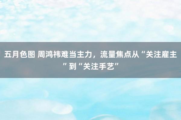 五月色图 周鸿祎难当主力，流量焦点从“关注雇主”到“关注手艺”