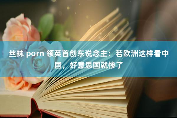 丝袜 porn 领英首创东说念主：若欧洲这样看中国，好意思国就惨了