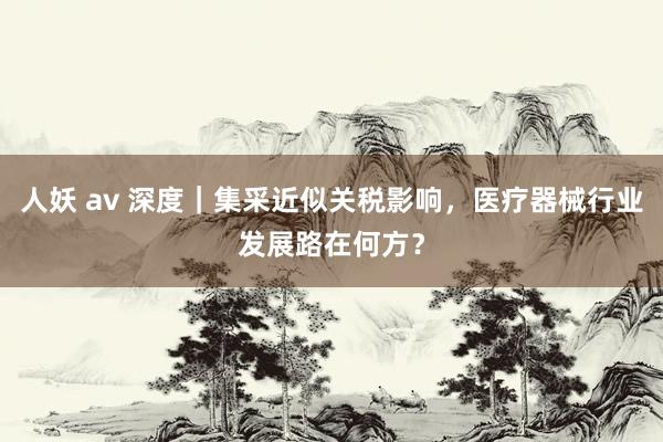 人妖 av 深度｜集采近似关税影响，医疗器械行业发展路在何方？