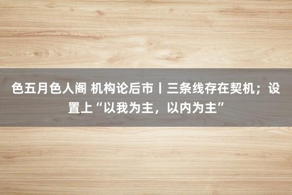 色五月色人阁 机构论后市丨三条线存在契机；设置上“以我为主，以内为主”