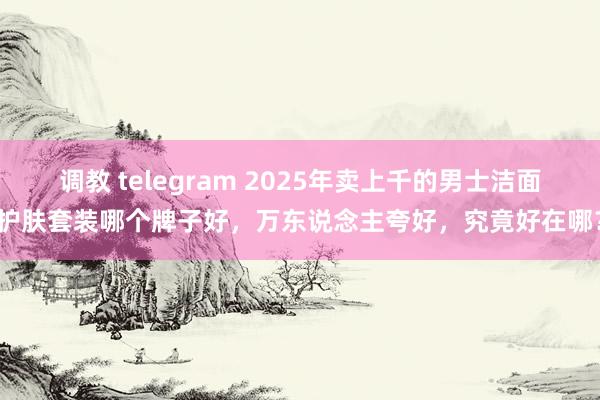 调教 telegram 2025年卖上千的男士洁面护肤套装哪个牌子好，万东说念主夸好，究竟好在哪？