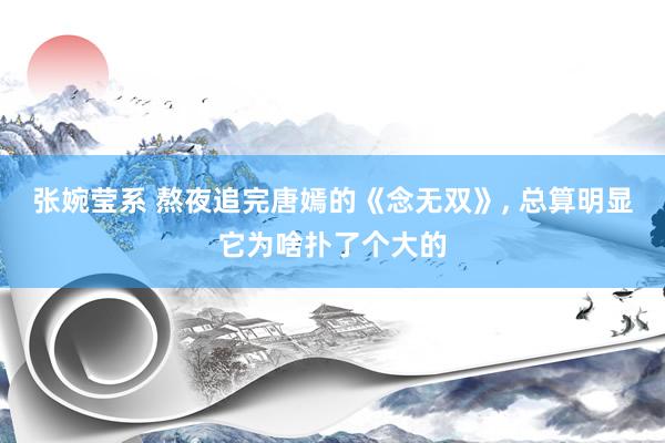 张婉莹系 熬夜追完唐嫣的《念无双》， 总算明显它为啥扑了个大的