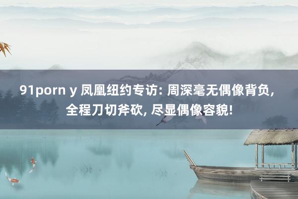 91porn y 凤凰纽约专访: 周深毫无偶像背负， 全程刀切斧砍， 尽显偶像容貌!
